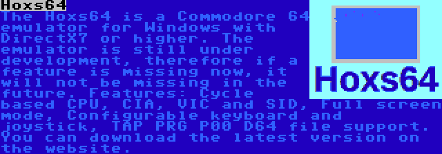 Hoxs64 | The Hoxs64 is a Commodore 64 emulator for Windows with DirectX7 or higher. The emulator is still under development, therefore if a feature is missing now, it will not be missing in the future. Features: Cycle based CPU, CIA, VIC and SID, Full screen mode, Configurable keyboard and joystick, TAP PRG P00 D64 file support. You can download the latest version on the website. 