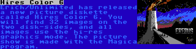 Hires Color 6 | Erich/Unlimited has released a new picture diskette called Hires Color 6. You will find 32 images on the two disk-sides, and all images use the hi-res graphics mode. The picture show is made with the Magica program.