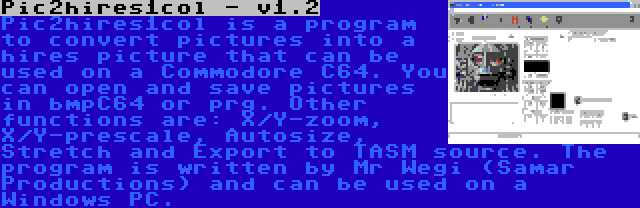 Pic2hires1col - v1.2 | Pic2hires1col is a program to convert pictures into a hires picture that can be used on a Commodore C64. You can open and save pictures in bmpC64 or prg. Other functions are: X/Y-zoom, X/Y-prescale, Autosize, Stretch and Export to TASM source. The program is written by Mr Wegi (Samar Productions) and can be used on a Windows PC.