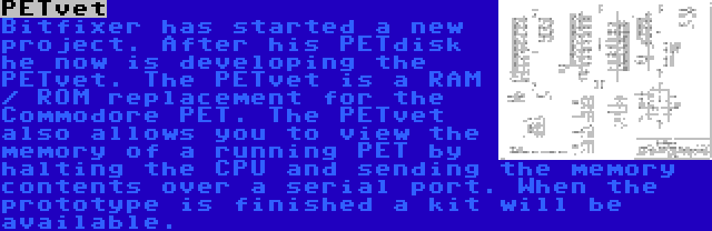 PETvet | Bitfixer has started a new project. After his PETdisk he now is developing the PETvet. The PETvet is a RAM / ROM replacement for the Commodore PET. The PETvet also allows you to view the memory of a running PET by halting the CPU and sending the memory contents over a serial port. When the prototype is finished a kit will be available.