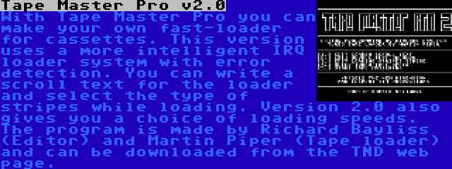 Tape Master Pro v2.0 | With Tape Master Pro you can make your own fast-loader for cassettes. This version uses a more intelligent IRQ loader system with error detection. You can write a scroll text for the loader and select the type of stripes while loading. Version 2.0 also gives you a choice of loading speeds. The program is made by Richard Bayliss (Editor) and Martin Piper (Tape loader) and can be downloaded from the TND web page.