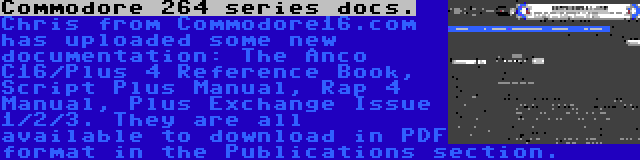 Commodore 264 series docs. | Chris from Commodore16.com has uploaded some new documentation: The Anco C16/Plus 4 Reference Book, Script Plus Manual, Rap 4 Manual, Plus Exchange Issue 1/2/3. They are all available to download in PDF format in the Publications section. 