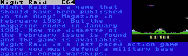 Night Raid - C64 | Night Raid is a game that should have been published in the Ahoy! Magazine in February 1989. But the magazine ended in January 1989. Now the diskette of the February issue is found and the game is available. Night Raid is a fast paced action game where you must defend a military base against enemy warships.