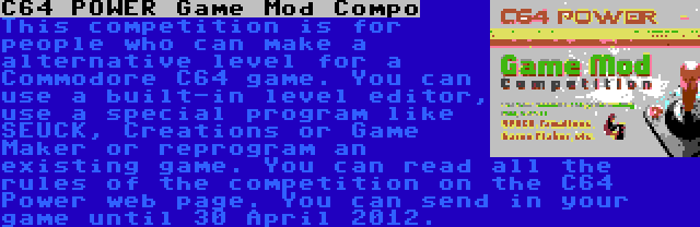 C64 POWER Game Mod Compo | This competition is for people who can make a alternative level for a Commodore C64 game. You can use a built-in level editor, use a special program like SEUCK, Creations or Game Maker or reprogram an existing game. You can read all the rules of the competition on the C64 Power web page. You can send in your game until 30 April 2012.