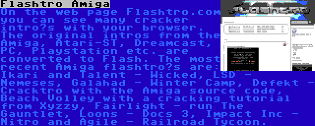 Flashtro Amiga | On the web page Flashtro.com you can see many cracker intro’s with your browser. The original intros from the Amiga, Atari-ST, Dreamcast, PC, Playstation etc. are converted to Flash. The most recent Amiga flashtro’s are: Ikari and Talent - Wicked, LSD - Nemeses, Galahad - Winter Camp, Defekt - Cracktro with the Amiga source code, Beach Volley with a cracking tutorial from Xyzzy, Fairlight - run The Gauntlet, Loons - Docs 3, Impact Inc - Nitro and Agile - Railroad Tycoon.