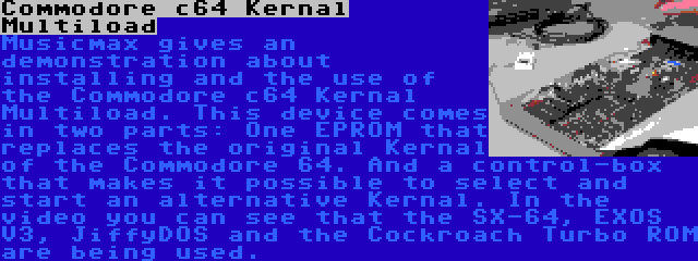 Commodore c64 Kernal Multiload | Musicmax gives an demonstration about installing and the use of the Commodore c64 Kernal Multiload. This device comes in two parts: One EPROM that replaces the original Kernal of the Commodore 64. And a control-box that makes it possible to select and start an alternative Kernal. In the video you can see that the SX-64, EXOS V3, JiffyDOS and the Cockroach Turbo ROM are being used.