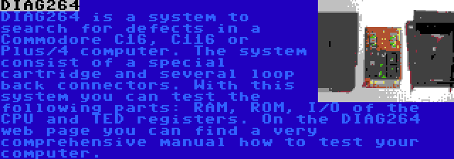 DIAG264 | DIAG264 is a system to search for defects in a Commodore C16, C116 or Plus/4 computer. The system consist of a special cartridge and several loop back connectors. With this system you can test the following parts: RAM, ROM, I/O of the CPU and TED registers. On the DIAG264 web page you can find a very comprehensive manual how to test your computer.