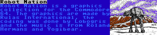 Robot Nation | Robot Nation is a graphics collection for the Commodore 64. The graphics are made by Rulas International, the coding was done by Lobogris and the music is from Roland Hermans and Yogibear.