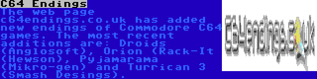 C64 Endings | The web page c64endings.co.uk has added new endings of Commodore C64 games. The most recent additions are: Droids (Anglosoft), Orion (Rack-It (Hewson), Pyjamarama (Mikro-gen) and Turrican 3 (Smash Desings).