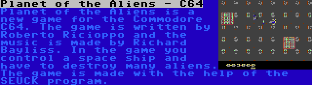 Planet of the Aliens - C64 | Planet of the Aliens is a new game for the Commodore C64. The game is written by Roberto Ricioppo and the music is made by Richard Bayliss. In the game you control a space ship and have to destroy many aliens. The game is made with the help of the SEUCK program.