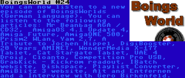 BoingsWorld #24 | You can now listen to a new episode of BoingsWorlds (German language). You can listen to the following articles: Mr Beanbag AGA / CD32,  AmigaOS 4.1 Update 4, Amiga Future, AmigaONE 500, Prism2 WLan, Yam 2.7, A Tribute to Jochen Hippel, DigiBooster, 20 Years AMINET, WonderMedia X-177 Tablet, Cat Stargate Tablet, UAE 4 Droid, Cloanto, Competition Pro USB, GrabKick - Kickrom readout, IBatch website, Diskspace, Playlist Converter, AmiBlitz 3 website, Alt and Entfernen and a Interview with Gero Birkenfeld.