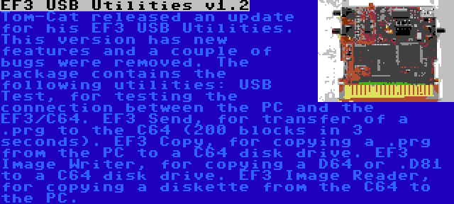 EF3 USB Utilities v1.2 | Tom-Cat released an update for his EF3 USB Utilities. This version has new features and a couple of bugs were removed. The package contains the following utilities: USB Test, for testing the connection between the PC and the EF3/C64. EF3 Send, for transfer of a .prg to the C64 (200 blocks in 3 seconds). EF3 Copy, for copying a .prg from the PC to a C64 disk drive. EF3 Image Writer, for copying a D64 or .D81 to a C64 disk drive. EF3 Image Reader, for copying a diskette from the C64 to the PC.