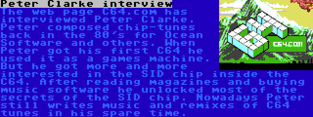 Peter Clarke interview | The web page C64.com has interviewed Peter Clarke. Peter composed chip-tunes back in the 80's for Ocean Software and others. When Peter got his first C64 he used it as a games machine. But he got more and more interested in the SID chip inside the C64. After reading magazines and buying music software he unlocked most of the secrets of the SID chip. Nowadays Peter still writes music and remixes of C64 tunes in his spare time.