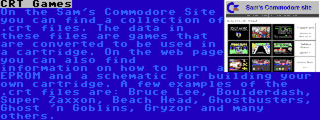 CRT Games | On the Sam's Commodore Site you can find a collection of .crt files. The data in these files are games that are converted to be used in a cartridge. On the web page you can also find information on how to burn a EPROM and a schematic for building your own cartridge. A few examples of the .crt files are: Bruce Lee, Boulderdash, Super Zaxxon, Beach Head, Ghostbusters, Ghost 'n Goblins, Gryzor and many others.