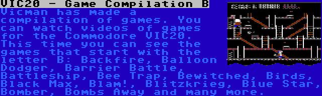 VIC20 - Game Compilation B | Vicman has made a compilation of games. You can watch videos of games for the Commodore VIC20. This time you can see the games that start with the letter B: Backfire, Balloon Dodger, Barrier Battle, Battleship, Bee Trap, Bewitched, Birds, Black Max, Blam!, Blitzkrieg, Blue Star, Bomber, Bombs Away and many more.