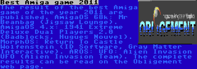 Best Amiga game 2011 | The result of the best Amiga game of the year 2011 are published. AmigaOS 68k: Mr Beanbag (Jigsaw Lounge). AmigaOS 4.x: 1941 Extreme Deluxe Dual Players 2.0 (Badblocks, Hugues Nouvel). MorphOS: Return To Castle Wolfenstein (ID Software, Gray Matter Interactive). AROS: UFO: Alien Invasion UFO (Alien Invasion Team). The complete results can be read on the Obligement web page.