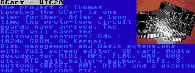 GCart - VIC20 | The project of Thomas Lövskog the GCart is one step further. After a long time the proto-type circuit boards have arrived. The GCart will have the following features: 64k - 1024k SRAM, 8k Kernal, Disk-management and Basic extensions with full screen editor, SD card, Audio decoder for MIDI, MP3, FLAC, WAV, OGG, etc, RTC with battery backup, WiFi, 3 buttons (RESET, NMI, DISK) and a display for text, icons etc.