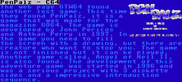 PenPalz - C64 | The web page GTW64 found another lost game. This time they found PenPalz, it is a game that was made for the magazine GO64. The game is developed by John Pericos and Nathan Perry in 1997. In the game you need to fill the screen with a drawing, but there are creature who want to stop you. The game is not finished but it can be played.


Another game called, Angel of Hell II, is also found. The development of this adventure game was started in 1996 and was a serious project with 3 diskette sides and a impressive introduction sequence.