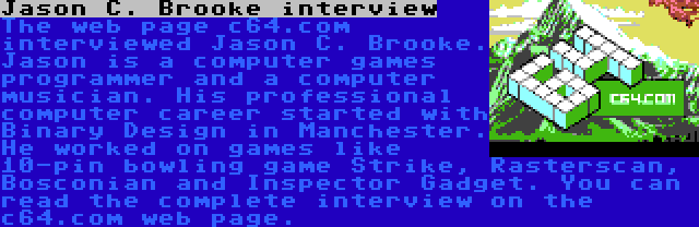 Jason C. Brooke interview | The web page c64.com interviewed Jason C. Brooke. Jason is a computer games programmer and a computer musician. His professional computer career started with Binary Design in Manchester. He worked on games like 10-pin bowling game Strike, Rasterscan, Bosconian and Inspector Gadget. You can read the complete interview on the c64.com web page.