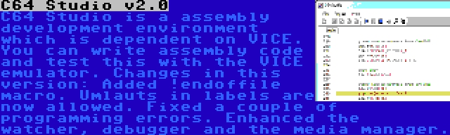 C64 Studio v2.0 | C64 Studio is a assembly development environment which is dependent on VICE. You can write assembly code and test this with the VICE emulator. Changes in this version: Added !endoffile macro. Umlauts in labels are now allowed. Fixed a couple of programming errors. Enhanced the watcher, debugger and the media manager.