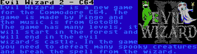 Evil Wizard 2 - C64 | Evil Wizard 2 is a new game for the Commodore C64. The game is made by Pingo and the music is from Goto80. The game has many levels, it will start in the forest and will end in the evil wizard's castle. In the game you need to defeat many spooky creatures and break the spell from the wizard.