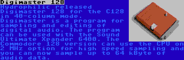 Digimaster 128 | Hydrophilic released Digimaster 128 for the C128 in 40-column mode. Digimaster is a program for sampling and editing of digital audio. The program can be used with the Sound Ultimate Xpander 6400. The Commodore 128 version can use the CPU on 2 MHz option for high speed sampling and you can now sample up to 64 kByte of audio data.