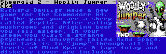 Sheepoid 2 - Woolly Jumper - C64 | Richard Bayliss made a new game for the Commodore 64. In the game you are a sheep called Pepito. After eating mushrooms and drinking beer you fall asleep. In your dream you visit a strange psychedelic universe called Mind Space. Your task is to jump through all 16 levels of Mind Space. A tape inlay and diskette cover are included.