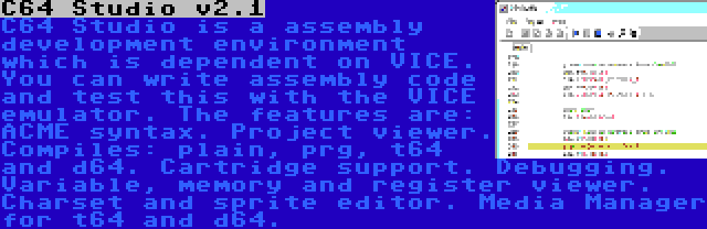 C64 Studio v2.1 | C64 Studio is a assembly development environment which is dependent on VICE. You can write assembly code and test this with the VICE emulator. The features are: ACME syntax. Project viewer. Compiles: plain, prg, t64 and d64. Cartridge support. Debugging. Variable, memory and register viewer. Charset and sprite editor. Media Manager for t64 and d64.