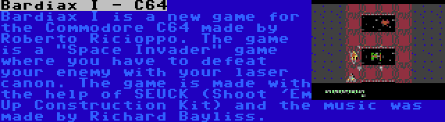 Bardiax I - C64 | Bardiax I is a new game for the Commodore C64 made by Roberto Ricioppo. The game is a Space Invader game where you have to defeat your enemy with your laser canon. The game is made with the help of SEUCK (Shoot 'Em Up Construction Kit) and the music was made by Richard Bayliss.