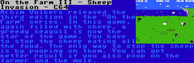 On the Farm III - Sheep Invasion - C64 | Achim Volkers released the third edition in the On the Farm series. In this game, again filled with sheep, a greedy seagull is now the star of the game. You have to stop the sheep eating all the food. The only way to stop the sheep is by pooping on them. You can get better result if you also poop on the farmer and the mole.