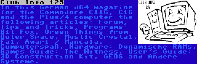 Club Info 125 | In this German d64 magazine for the Commodore C116, C16 and the Plus/4 computer the following articles: Forum, Tips and Tricks, Programs: Bit Fox, Green Things from Outer Space, Mystic Crystal, Fal, Awari / Mancala. Cumputerspaß, Hardware: Dynamische RAMs, Games Guide: The Witness. User's Guide: 3D Construction Kit, GEOS and Andere Systeme.