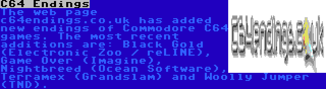 C64 Endings | The web page c64endings.co.uk has added new endings of Commodore C64 games. The most recent additions are: Black Gold (Electronic Zoo / reLINE), Game Over (Imagine), Nightbreed (Ocean Software), Terramex (Grandslam) and Woolly Jumper (TND).