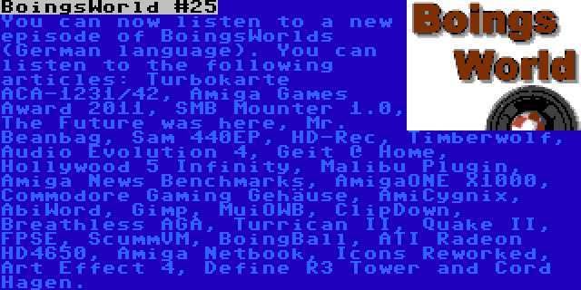 BoingsWorld #25 | You can now listen to a new episode of BoingsWorlds (German language). You can listen to the following articles: Turbokarte ACA-1231/42, Amiga Games Award 2011, SMB Mounter 1.0, The Future was here, Mr. Beanbag, Sam 440EP, HD-Rec, Timberwolf, Audio Evolution 4, Geit @ Home, Hollywood 5 Infinity, Malibu Plugin, Amiga News Benchmarks, AmigaONE X1000, Commodore Gaming Gehäuse, AmiCygnix, AbiWord, Gimp, MuiOWB, ClipDown, Breathless AGA, Turrican II, Quake II, FPSE, ScummVM, BoingBall, ATI Radeon HD4650, Amiga Netbook, Icons Reworked, Art Effect 4, Define R3 Tower and Cord Hagen.