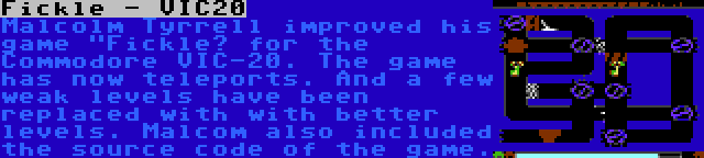 Fickle - VIC20 | Malcolm Tyrrell improved his game Fickle” for the Commodore VIC-20. The game has now teleports. And a few weak levels have been replaced with with better levels. Malcom also included the source code of the game.