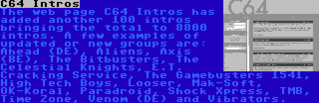 C64 Intros | The web page C64 Intros has added another 100 intros bringing the total to 8800 intros. A few examples of updated or new groups are: Ahead (DE), Aliens, Axis (BE), The Bitbusters, The Celestial Knights, E.T. Cracking Service, The Gamebusters 1541, High Tech Boys, Looser, Mak-Soft, OK-Koral, Paradroid, Shock Xpress, TMB, Time Zone, Venom (DE) and Vibrators.