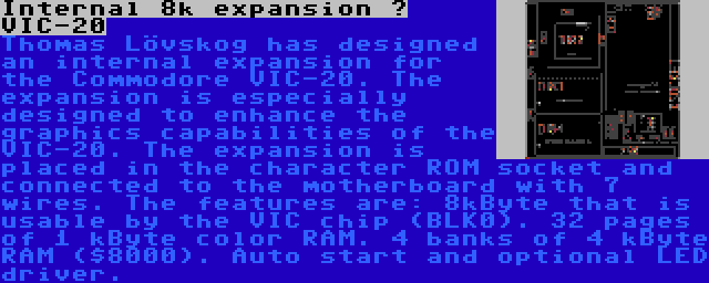 Internal 8k expansion – VIC-20 | Thomas Lövskog has designed an internal expansion for the Commodore VIC-20. The expansion is especially designed to enhance the graphics capabilities of the VIC-20. The expansion is placed in the character ROM socket and connected to the motherboard with 7 wires. The features are: 8kByte that is usable by the VIC chip (BLK0). 32 pages of 1 kByte color RAM. 4 banks of 4 kByte RAM ($8000). Auto start and optional LED driver.