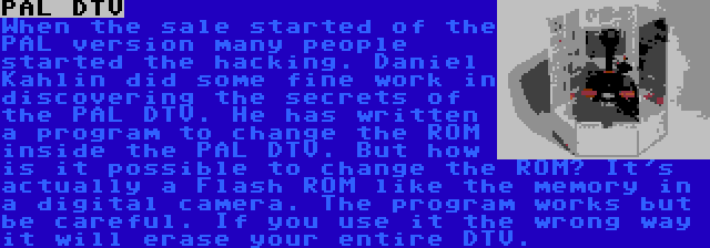 PAL DTV | When the sale started of the PAL version many people started the hacking. Daniel Kahlin did some fine work in discovering the secrets of the PAL DTV. He has written a program to change the ROM inside the PAL DTV. But how is it possible to change the ROM? It's actually a Flash ROM like the memory in a digital camera. The program works but be careful. If you use it the wrong way it will erase your entire DTV. 