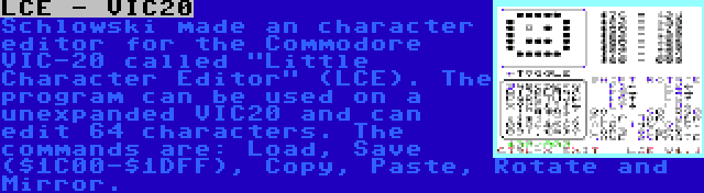 LCE - VIC20 | Schlowski made an character editor for the Commodore VIC-20 called Little Character Editor (LCE). The program can be used on a unexpanded VIC20 and can edit 64 characters. The commands are: Load, Save ($1C00-$1DFF), Copy, Paste, Rotate and Mirror.