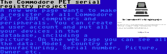 The Commodore PET serial registry project | A new web page wants to make a register of all Commodore PET / CBM computers and peripherals. You can create a user account and put all your devices in the database, including a picture. On the web page you can see all the data: Model, Country of manufacturing, Serial number, Picture, Owner etc.