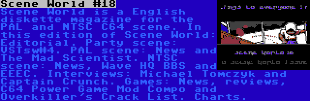 Scene World #18 | Scene World is a English diskette magazine for the PAL and NTSC C64 scene. In this edition of Scene World: Editorial. Party scene: VSTsw#4. PAL scene: News and The Mad Scientist. NTSC scene: News, Wave HQ BBS and EEEC. Interviews: Michael Tomczyk and Captain Crunch. Games: News, reviews, C64 Power Game Mod Compo and Overkiller's Crack List. Charts.