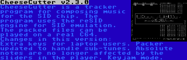 CheeseCutter v2.3.0 | CheeseCutter is a tracker program for composing music for the SID chip. The program uses the reSID engine for SID emulation. The packed files can be played on a real C64. Changes in this version: Extra keys for laptop users. Packer updated to handle sub-tunes. Absolute notes are no longer affected by the sliders in the player. Keyjam mode.