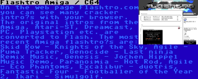 Flashtro Amiga / C64 | On the web page Flashtro.com you can see many cracker intro’s with your browser. The original intros from the Amiga, Atari-ST, Dreamcast, PC, Playstation etc. are converted to Flash. The most recent Amiga flashtro’s are: Skid Row - Knights of the Sky, Agile - Puma Tracker, Genocide - Last ninja Remix Music, Genesis - Jochen Hippel Music Demo, Paranoimia - Hot Rod, Agile - Eco Phantoms, Excalibur - duotris, Fantastic Four - Footballer of the Year 2, Ikari - Simulgolf.