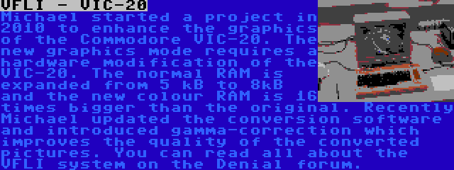 VFLI - VIC-20 | Michael started a project in 2010 to enhance the graphics of the Commodore VIC-20. The new graphics mode requires a hardware modification of the VIC-20. The normal RAM is expanded from 5 kB to 8kB and the new colour RAM is 16 times bigger than the original. Recently Michael updated the conversion software and introduced gamma-correction which improves the quality of the converted pictures. You can read all about the VFLI system on the Denial forum.