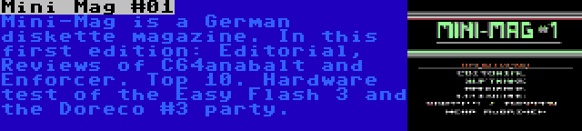 Mini Mag #01 | Mini-Mag is a German diskette magazine. In this first edition: Editorial, Reviews of C64anabalt and Enforcer. Top 10. Hardware test of the Easy Flash 3 and the Doreco #3 party.