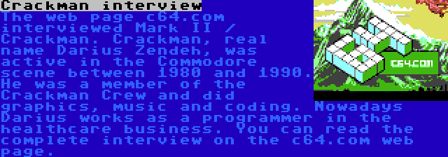 Crackman interview | The web page c64.com interviewed Mark II / Crackman. Crackman, real name Darius Zendeh, was active in the Commodore scene between 1980 and 1990. He was a member of the Crackman Crew and did graphics, music and coding. Nowadays Darius works as a programmer in the healthcare business. You can read the complete interview on the c64.com web page.