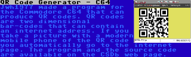 QR Code Generator - C64 | Jwh1977 made a program for the Commodore C64 that can produce QR codes. QR codes are two dimensional bar-codes that can contain an internet address. If you take a picture with a modern mobile phone of the QR code you automatically go to the internet page. The program and the source code are available on the CSDb web page.