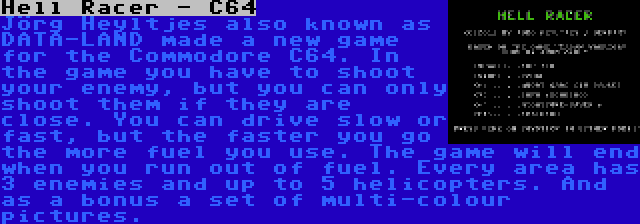 Hell Racer - C64 | Jörg Heyltjes also known as DATA-LAND made a new game for the Commodore C64. In the game you have to shoot your enemy, but you can only shoot them if they are close. You can drive slow or fast, but the faster you go the more fuel you use. The game will end when you run out of fuel. Every area has 3 enemies and up to 5 helicopters. And as a bonus a set of multi-colour pictures.