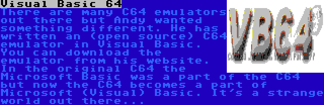 Visual Basic 64 |  There are many C64 emulators out there but Andy wanted something different. He has written an (open source) C64 emulator in Visual Basic. You can download the emulator from his website. In the original C64 the Microsoft Basic was a part of the C64 but now the C64 becomes a part of Microsoft (Visual) Basic. It's a strange world out there...