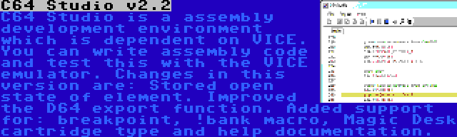 C64 Studio v2.2 | C64 Studio is a assembly development environment which is dependent on VICE. You can write assembly code and test this with the VICE emulator. Changes in this version are: Stored open state of element. Improved the D64 export function. Added support for: breakpoint, !bank macro, Magic Desk cartridge type and help documentation.