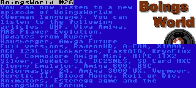 BoingsWorld #26 | You can now listen to a new episode of BoingsWorlds (German language). You can listen to the following articles: UHF, Viva Amiga, MAS Player Evolution, Updates from Rupert Hausberger, Amiga Future Full versions, RadeonHD, A-EON, X1000, ACA 1231-Turbokarten, FastATA, KryoFlux ADF, Commodore Amiga Mini, HTPC ITX2 Silver, DoReCo 31, DC2SNES, SD Card HXC Floppy Emulator, Amiga 600, BSC Colormaster 24, Amiga 3000 UX, Vermeer, Heretic II, Blood Money, Roll or Die, Animators, Esteregg agme and the BoingsWorld Forum.